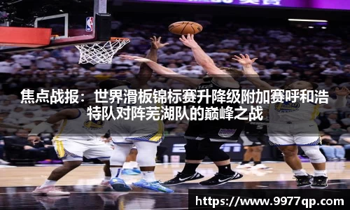 焦点战报：世界滑板锦标赛升降级附加赛呼和浩特队对阵芜湖队的巅峰之战